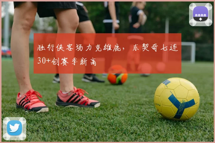 独行侠客场力克雄鹿,东契奇七连30+创赛季新高