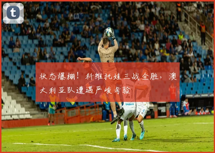 状态爆棚！科维托娃三战全胜，澳大利亚队遭遇严峻考验