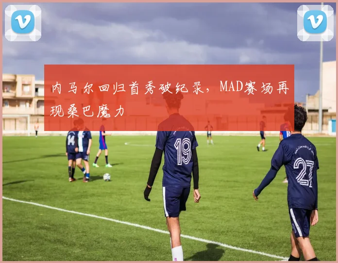 内马尔回归首秀破纪录，MAD赛场再现桑巴魔力