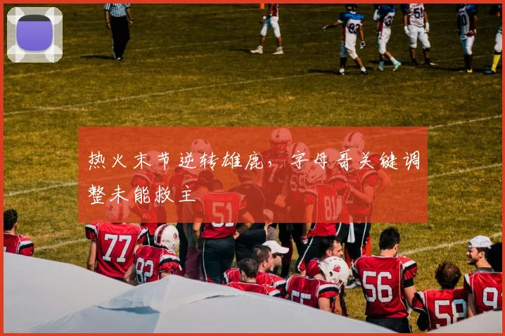 热火末节逆转雄鹿,字母哥关键调整未能救主