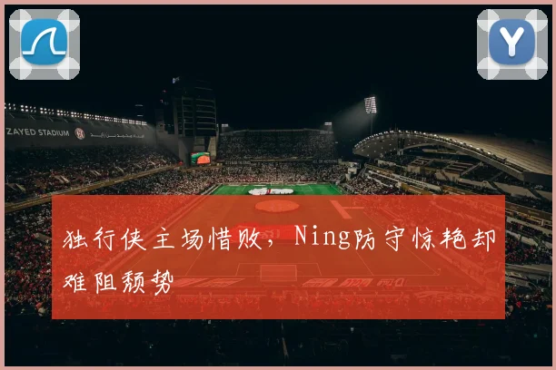 独行侠主场惜败,Ning防守惊艳却难阻颓势