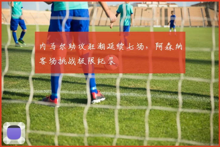 内马尔助攻狂潮延续七场,阿森纳客场挑战极限纪录