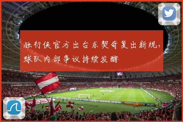 独行侠官方出台东契奇复出新规,球队内部争议持续发酵